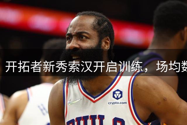 开拓者新秀索汉开启训练，场均数据欠佳但获一年合约