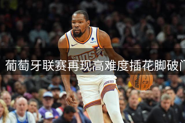 葡萄牙联赛再现高难度插花脚破门 这记神仙球能打几分？